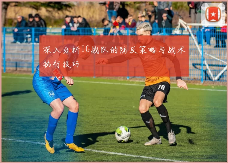深入分析IG战队的防反策略与战术执行技巧