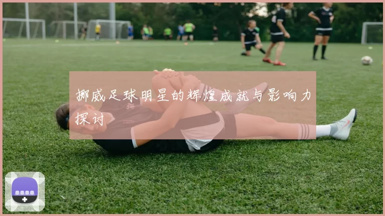 挪威足球明星的辉煌成就与影响力探讨
