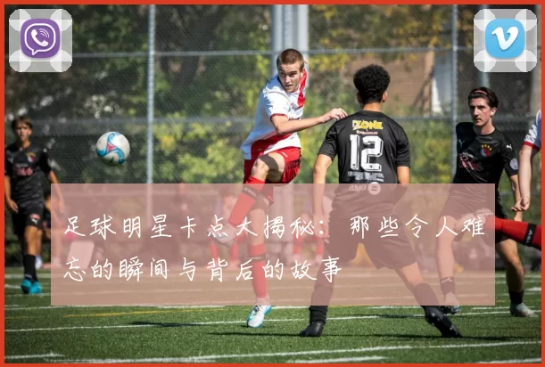 足球明星卡点大揭秘：那些令人难忘的瞬间与背后的故事