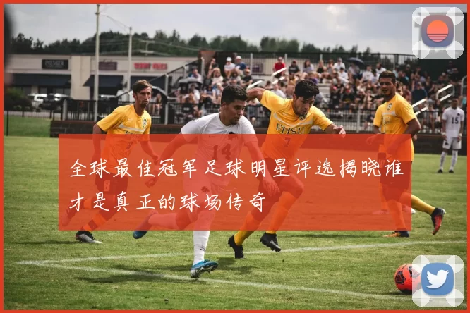 全球最佳冠军足球明星评选揭晓谁才是真正的球场传奇