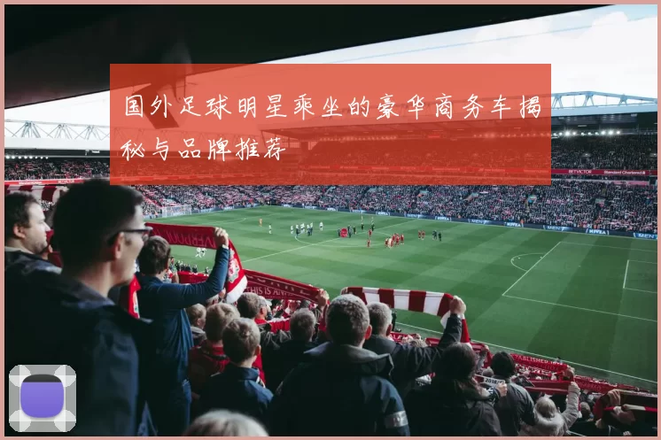 国外足球明星乘坐的豪华商务车揭秘与品牌推荐