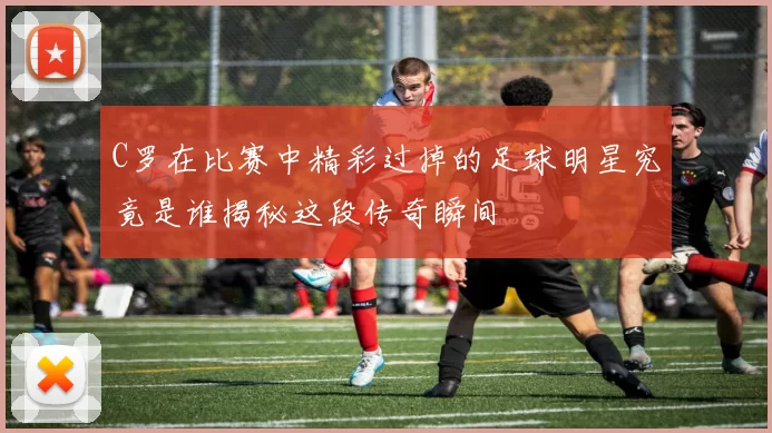 C罗在比赛中精彩过掉的足球明星究竟是谁揭秘这段传奇瞬间