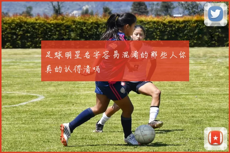 足球明星名字容易混淆的那些人你真的认得清吗