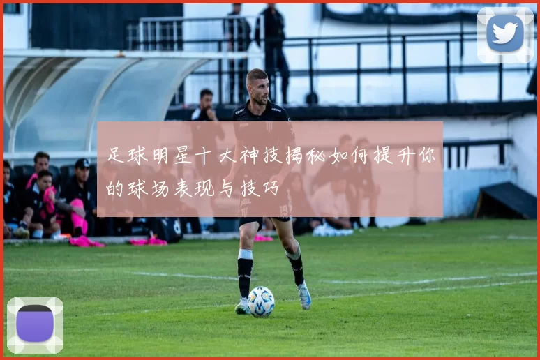 足球明星十大神技揭秘如何提升你的球场表现与技巧