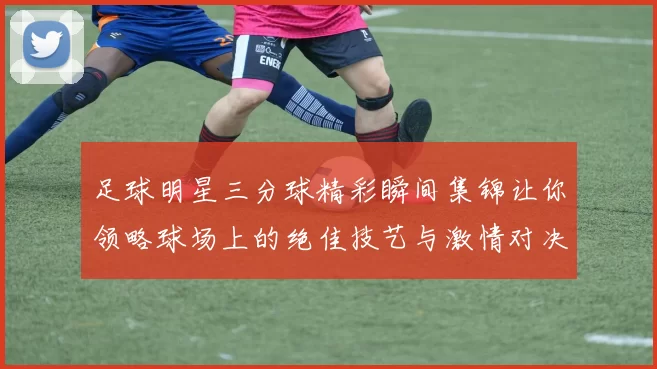 足球明星三分球精彩瞬间集锦让你领略球场上的绝佳技艺与激情对决