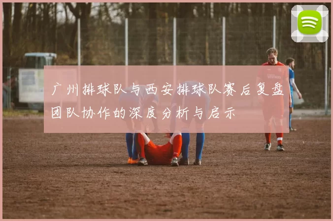 广州排球队与西安排球队赛后复盘团队协作的深度分析与启示