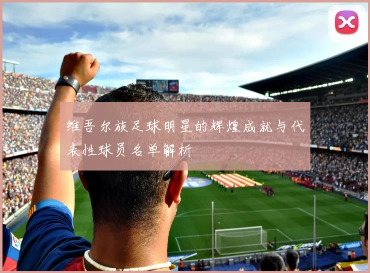 维吾尔族足球明星的辉煌成就与代表性球员名单解析