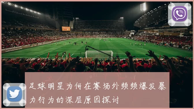 足球明星为何在赛场外频频爆发暴力行为的深层原因探讨