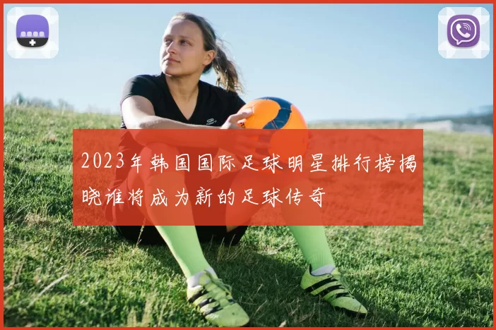 2023年韩国国际足球明星排行榜揭晓谁将成为新的足球传奇