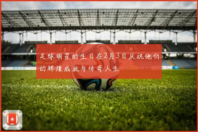 足球明星的生日在2月3日庆祝他们的辉煌成就与传奇人生
