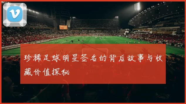 珍稀足球明星签名的背后故事与收藏价值探秘