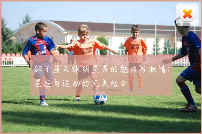 狮子座足球明星男的魅力与激情：星座与运动的完美结合