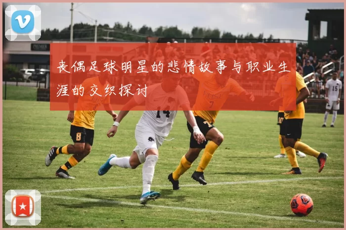 丧偶足球明星的悲情故事与职业生涯的交织探讨