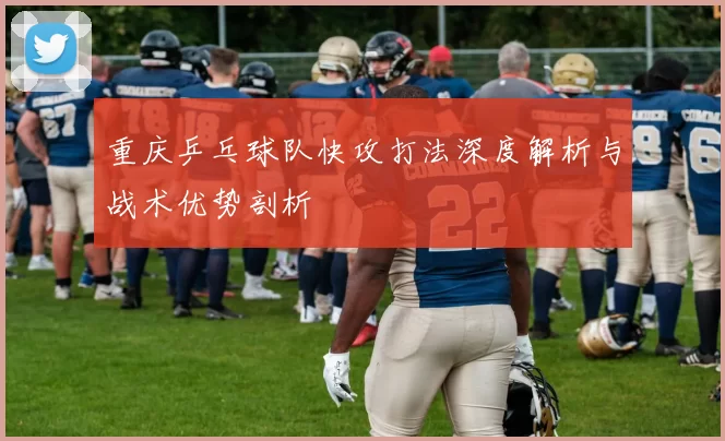 重庆乒乓球队快攻打法深度解析与战术优势剖析