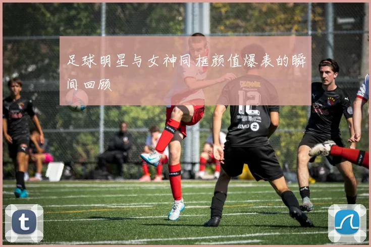 足球明星与女神同框颜值爆表的瞬间回顾
