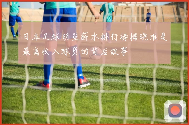 日本足球明星薪水排行榜揭晓谁是最高收入球员的背后故事