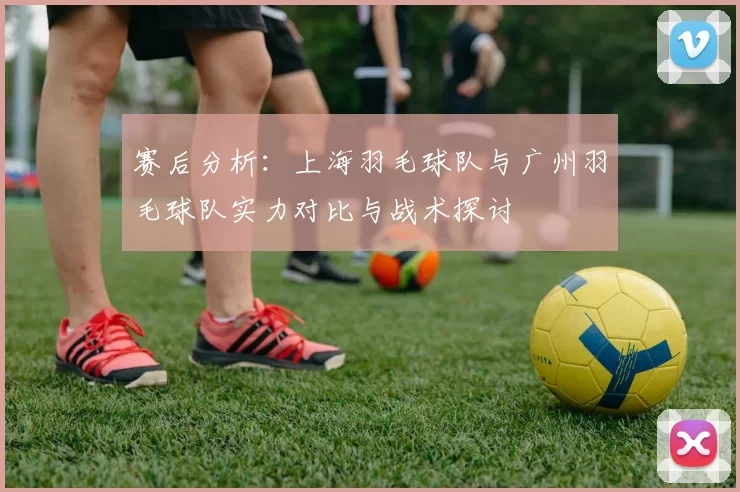 赛后分析：上海羽毛球队与广州羽毛球队实力对比与战术探讨