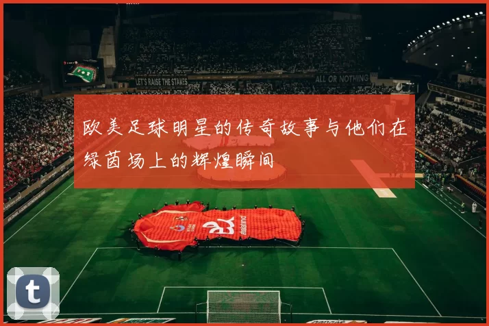 欧美足球明星的传奇故事与他们在绿茵场上的辉煌瞬间
