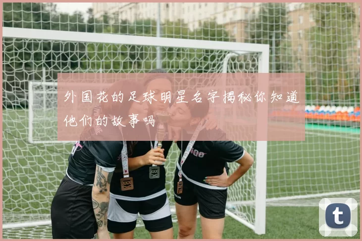 外国花的足球明星名字揭秘你知道他们的故事吗