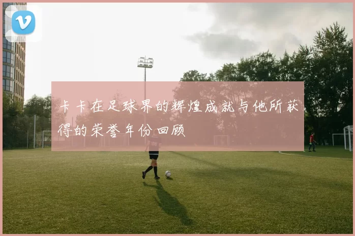 卡卡在足球界的辉煌成就与他所获得的荣誉年份回顾