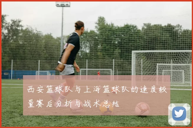 西安篮球队与上海篮球队的速度较量赛后分析与战术总结