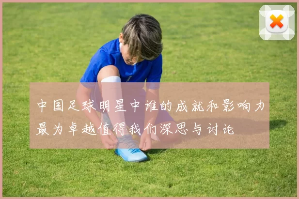 中国足球明星中谁的成就和影响力最为卓越值得我们深思与讨论