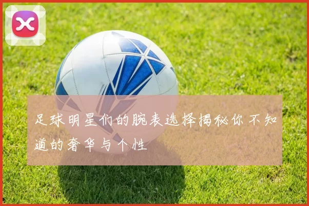 足球明星们的腕表选择揭秘你不知道的奢华与个性