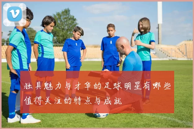 独具魅力与才华的足球明星有哪些值得关注的特点与成就