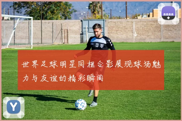 世界足球明星同框合影展现球场魅力与友谊的精彩瞬间