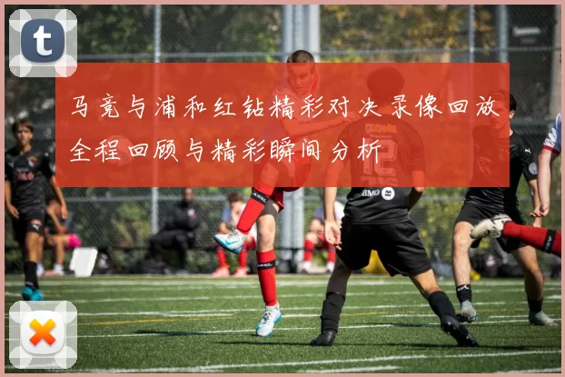 马竞与浦和红钻精彩对决录像回放全程回顾与精彩瞬间分析