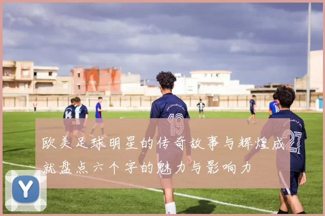 欧美足球明星的传奇故事与辉煌成就盘点六个字的魅力与影响力