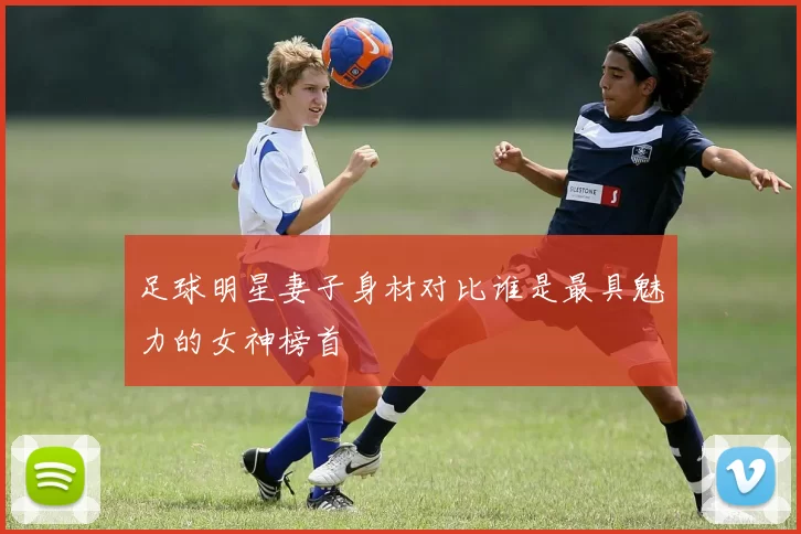 足球明星妻子身材对比谁是最具魅力的女神榜首