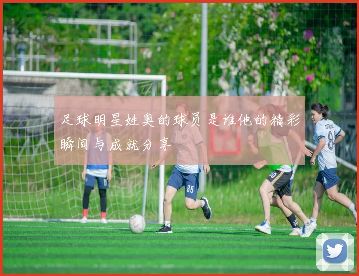 足球明星姓奥的球员是谁他的精彩瞬间与成就分享