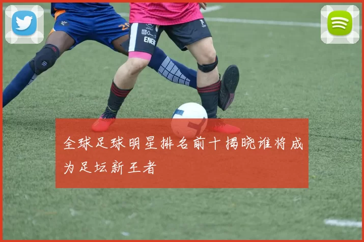 全球足球明星排名前十揭晓谁将成为足坛新王者