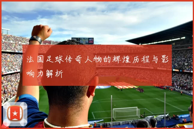 法国足球传奇人物的辉煌历程与影响力解析