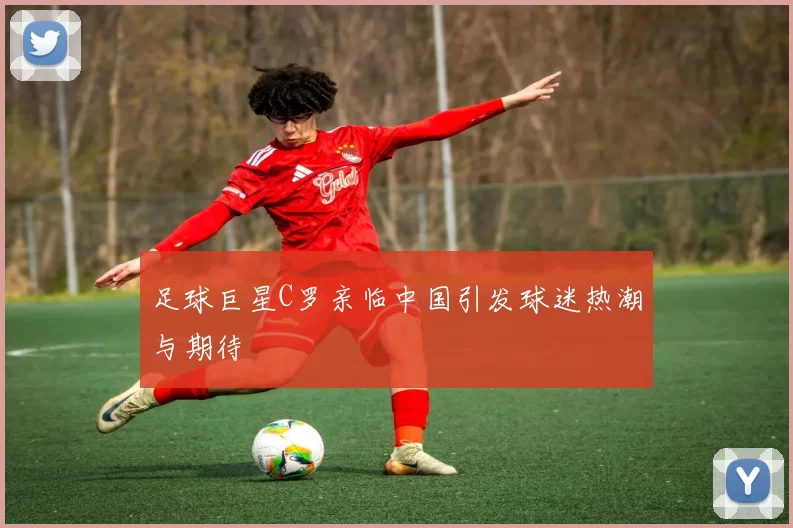 足球巨星C罗亲临中国引发球迷热潮与期待