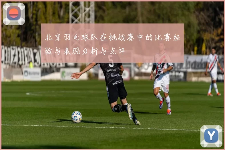 北京羽毛球队在挑战赛中的比赛经验与表现分析与点评