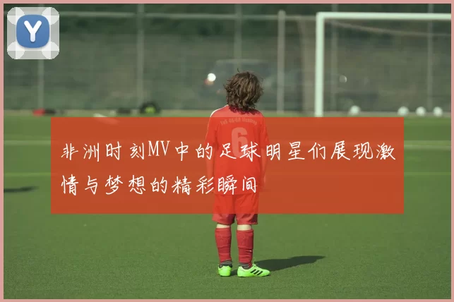 非洲时刻MV中的足球明星们展现激情与梦想的精彩瞬间