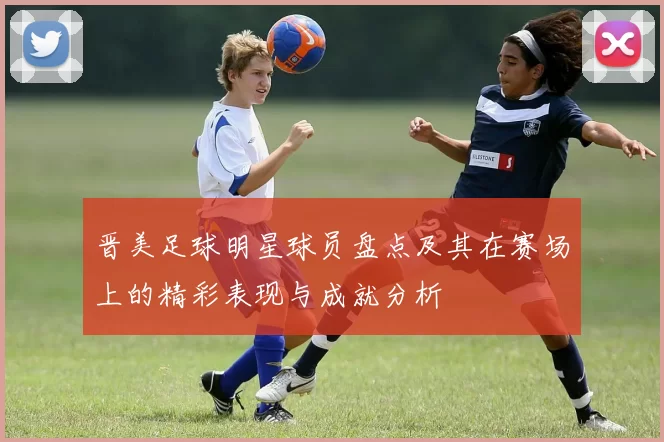 晋美足球明星球员盘点及其在赛场上的精彩表现与成就分析