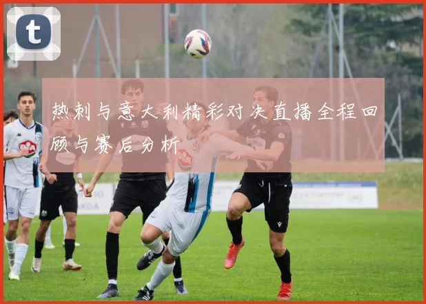 热刺与意大利精彩对决直播全程回顾与赛后分析