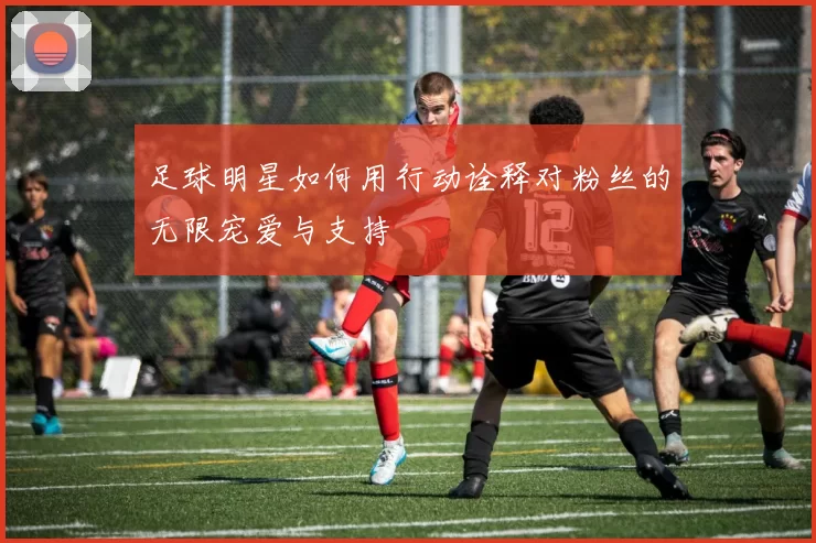 足球明星如何用行动诠释对粉丝的无限宠爱与支持