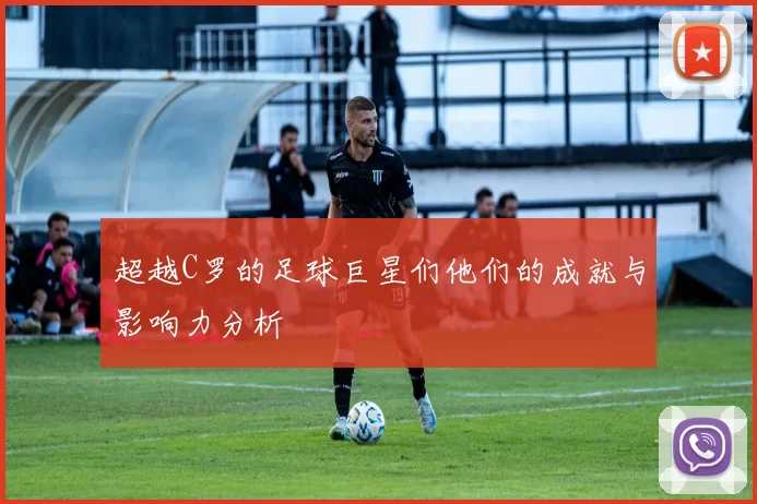 超越C罗的足球巨星们他们的成就与影响力分析