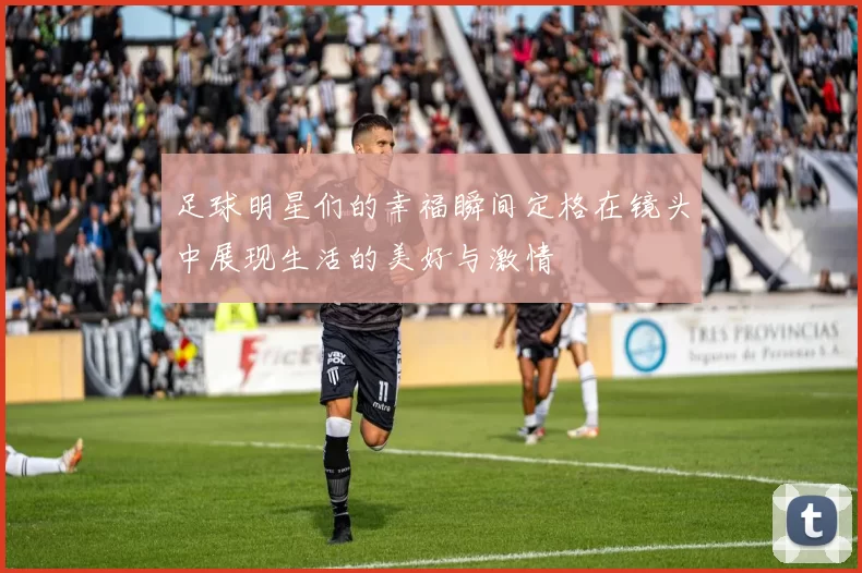 足球明星们的幸福瞬间定格在镜头中展现生活的美好与激情