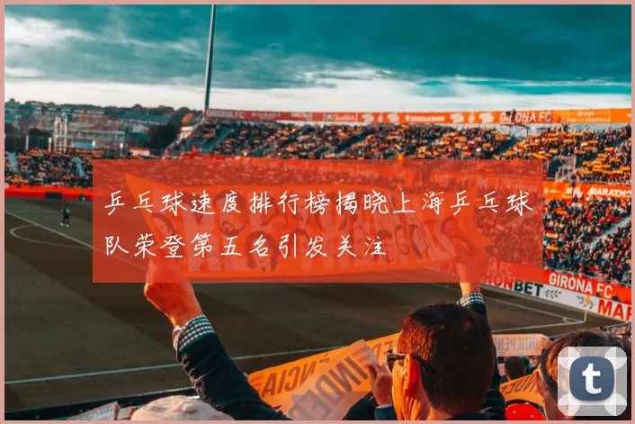 乒乓球速度排行榜揭晓上海乒乓球队荣登第五名引发关注