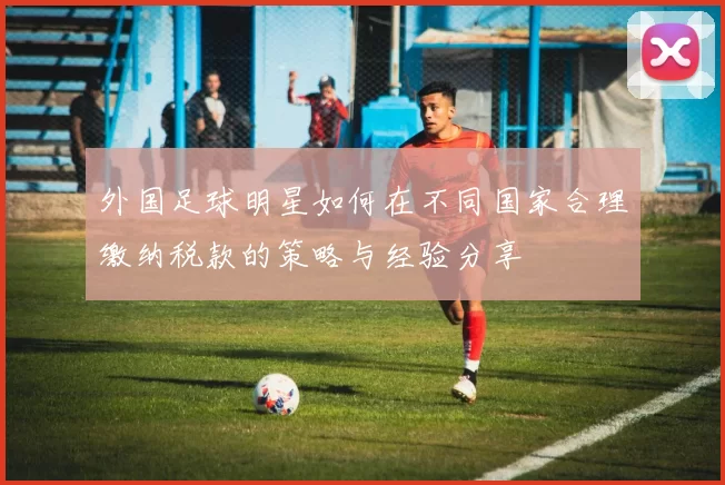 外国足球明星如何在不同国家合理缴纳税款的策略与经验分享