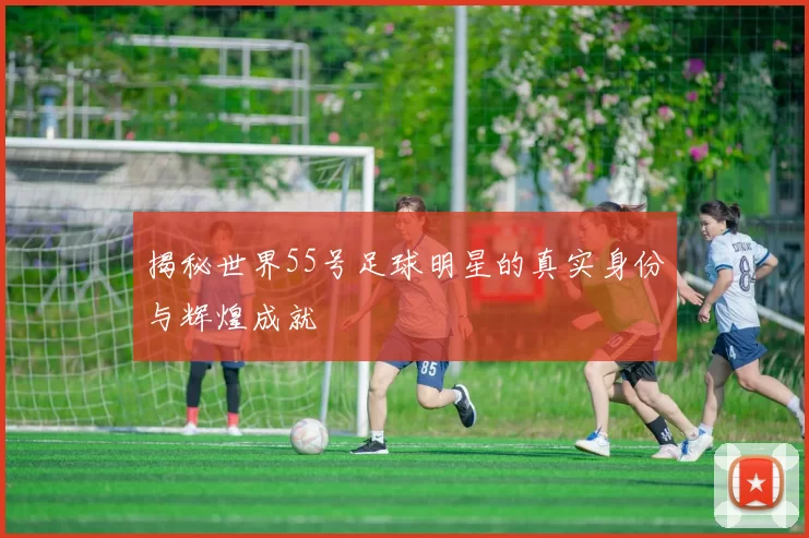揭秘世界55号足球明星的真实身份与辉煌成就
