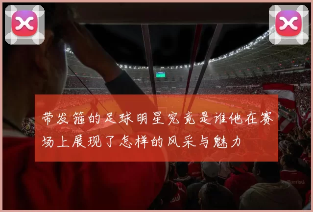 带发箍的足球明星究竟是谁他在赛场上展现了怎样的风采与魅力