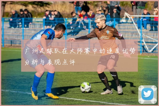 广州足球队在大师赛中的速度优势分析与表现点评