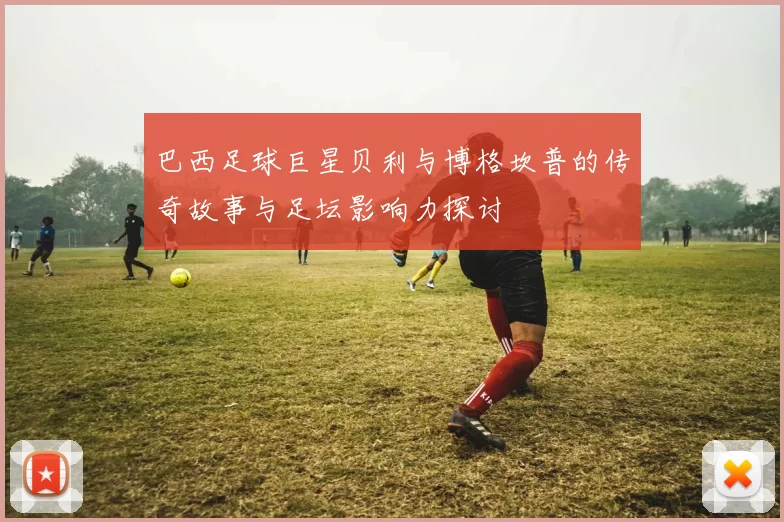 巴西足球巨星贝利与博格坎普的传奇故事与足坛影响力探讨