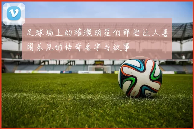 足球场上的璀璨明星们那些让人喜闻乐见的传奇名字与故事